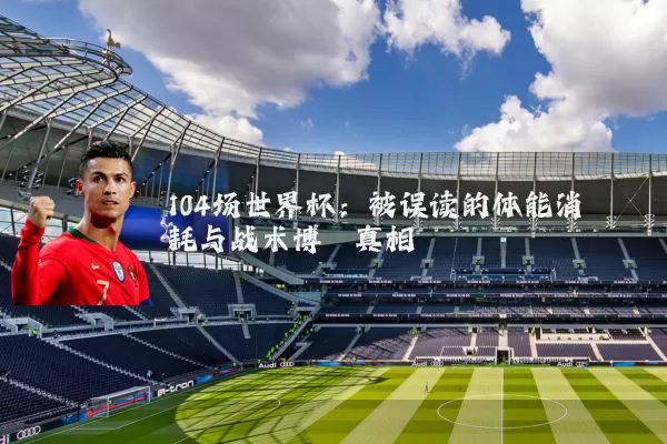 104场世界杯：被误读的体能消耗与战术博弈真相