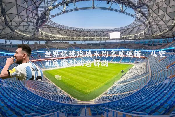 世界杯进攻战术的底层逻辑：从空间压缩到动态解构