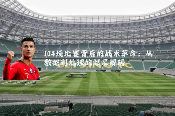 104场比赛背后的战术革命：从数据到地理的深层解码